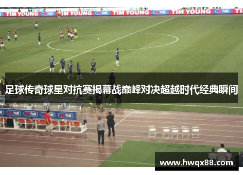足球传奇球星对抗赛揭幕战巅峰对决超越时代经典瞬间