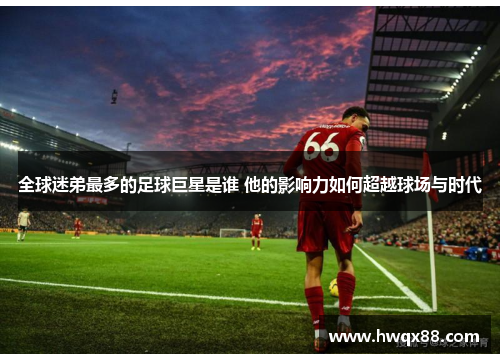 全球迷弟最多的足球巨星是谁 他的影响力如何超越球场与时代