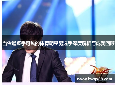 当今最炙手可热的体育明星男选手深度解析与成就回顾